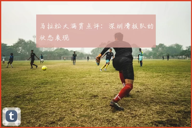 马拉松大满贯点评：深圳滑板队的状态表现