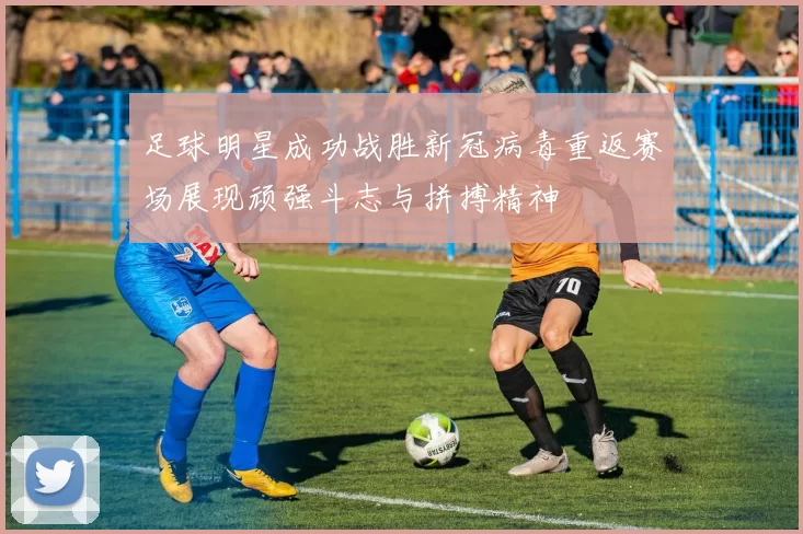 足球明星成功战胜新冠病毒重返赛场展现顽强斗志与拼搏精神