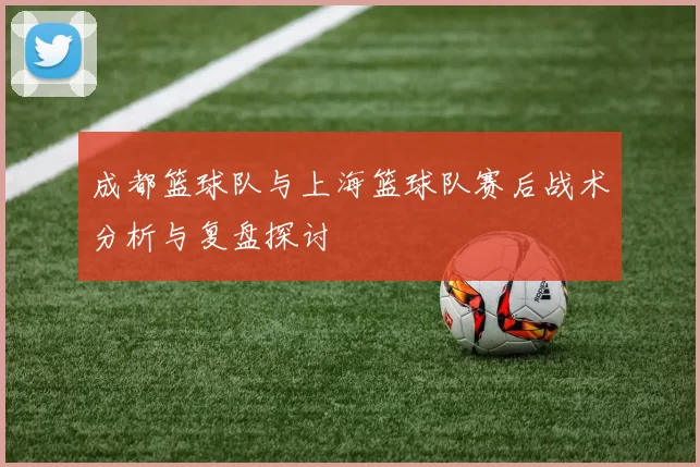 成都篮球队与上海篮球队赛后战术分析与复盘探讨