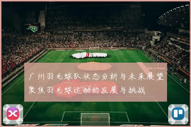 广州羽毛球队状态分析与未来展望聚焦羽毛球运动的发展与挑战