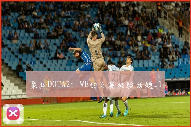 聚焦DOTA2：WE的比赛经验话题_1