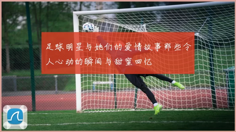 足球明星与她们的爱情故事那些令人心动的瞬间与甜蜜回忆