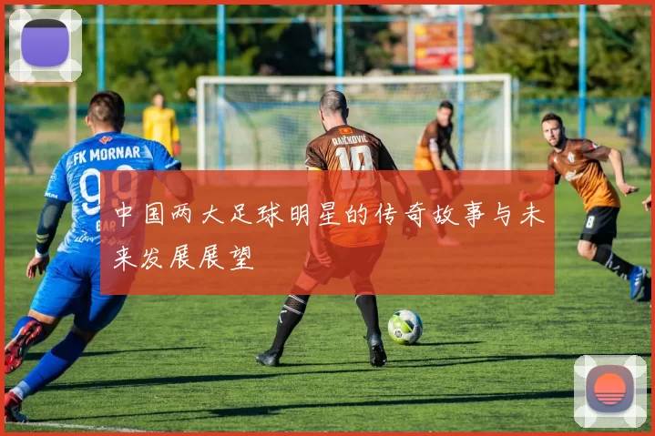 中国两大足球明星的传奇故事与未来发展展望