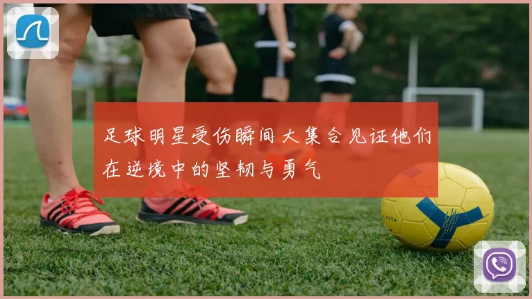 足球明星受伤瞬间大集合见证他们在逆境中的坚韧与勇气