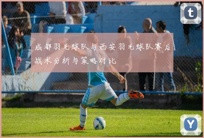 成都羽毛球队与西安羽毛球队赛后战术分析与策略对比