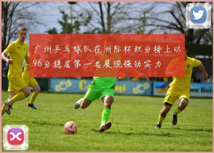 广州乒乓球队在洲际杯积分榜上以96分稳居第一名展现强劲实力