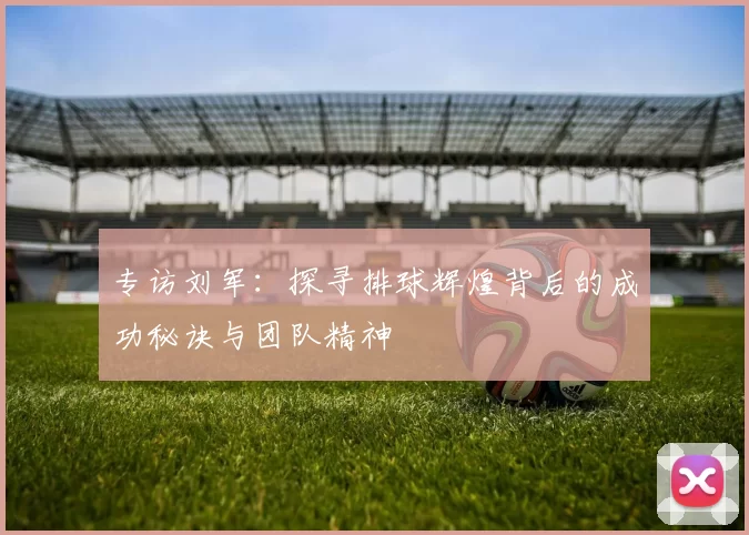 专访刘军：探寻排球辉煌背后的成功秘诀与团队精神