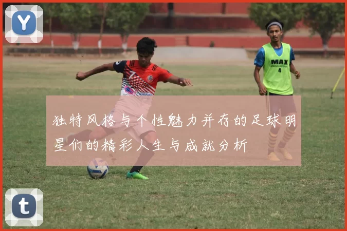 独特风格与个性魅力并存的足球明星们的精彩人生与成就分析